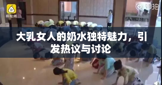 大乳女人的奶水独特魅力，引发热议与讨论