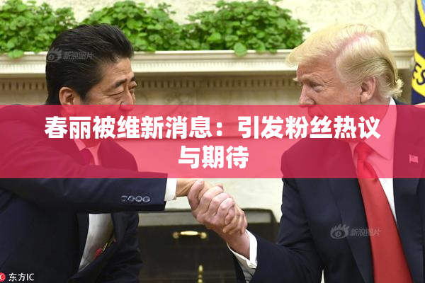 春丽被维新消息：引发粉丝热议与期待