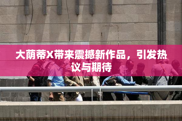 大荫蒂X带来震撼新作品，引发热议与期待
