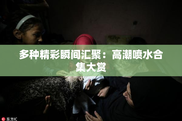 多种精彩瞬间汇聚：高潮喷水合集大赏