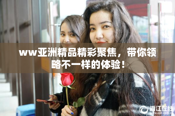 ww亚洲精品精彩聚焦，带你领略不一样的体验！