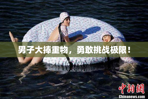 男子大捧重物，勇敢挑战极限！