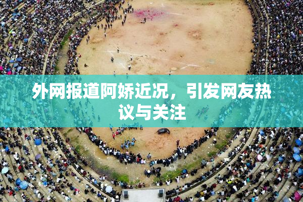 外网报道阿娇近况，引发网友热议与关注