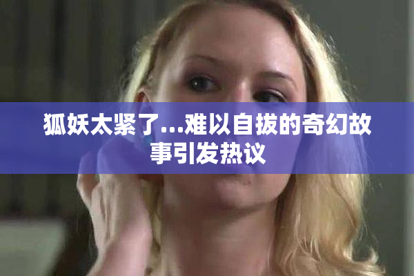 狐妖太紧了…难以自拔的奇幻故事引发热议