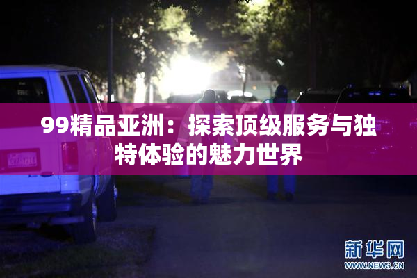 99精品亚洲：探索顶级服务与独特体验的魅力世界