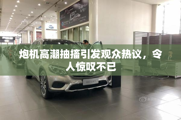 炮机高潮抽搐引发观众热议，令人惊叹不已