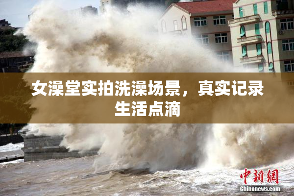 女澡堂实拍洗澡场景，真实记录生活点滴