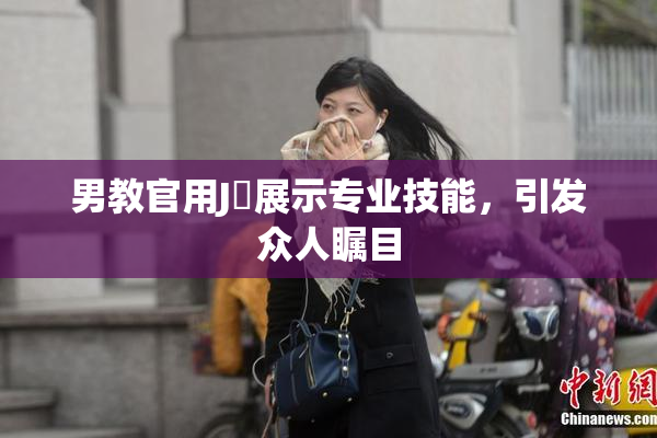 男教官用J亅展示专业技能，引发众人瞩目