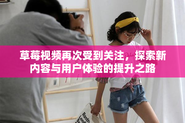 草莓视频再次受到关注，探索新内容与用户体验的提升之路