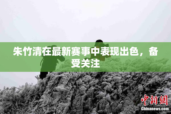 朱竹清在最新赛事中表现出色，备受关注