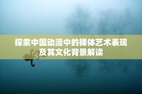 探索中国动漫中的裸体艺术表现及其文化背景解读