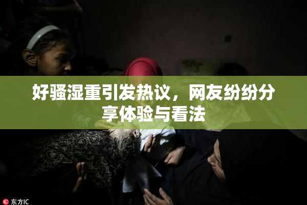 好骚湿重引发热议，网友纷纷分享体验与看法