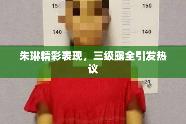 朱琳精彩表现，三级露全引发热议