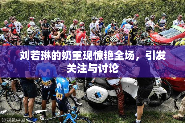 刘若琳的奶重现惊艳全场，引发关注与讨论