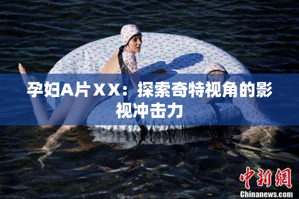 孕妇A片ⅩX：探索奇特视角的影视冲击力
