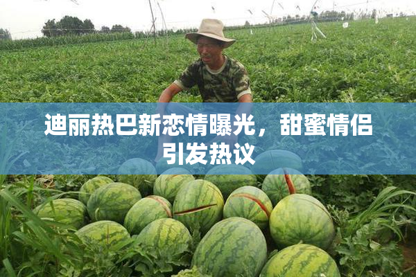 迪丽热巴新恋情曝光，甜蜜情侣引发热议