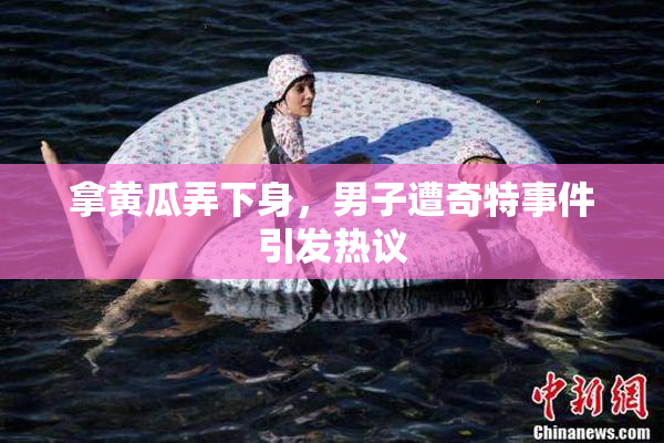 拿黄瓜弄下身，男子遭奇特事件引发热议