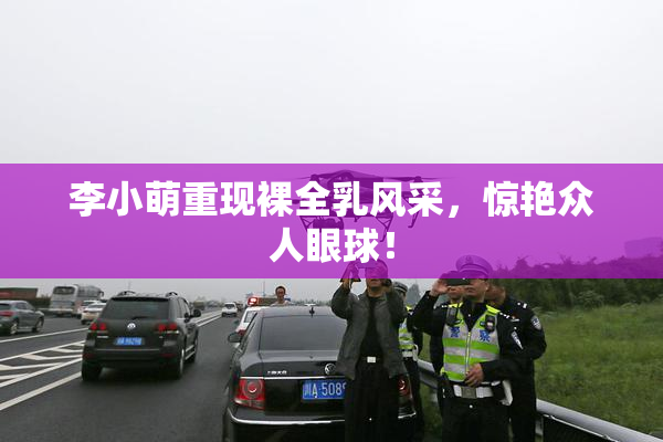 李小萌重现裸全乳风采，惊艳众人眼球！