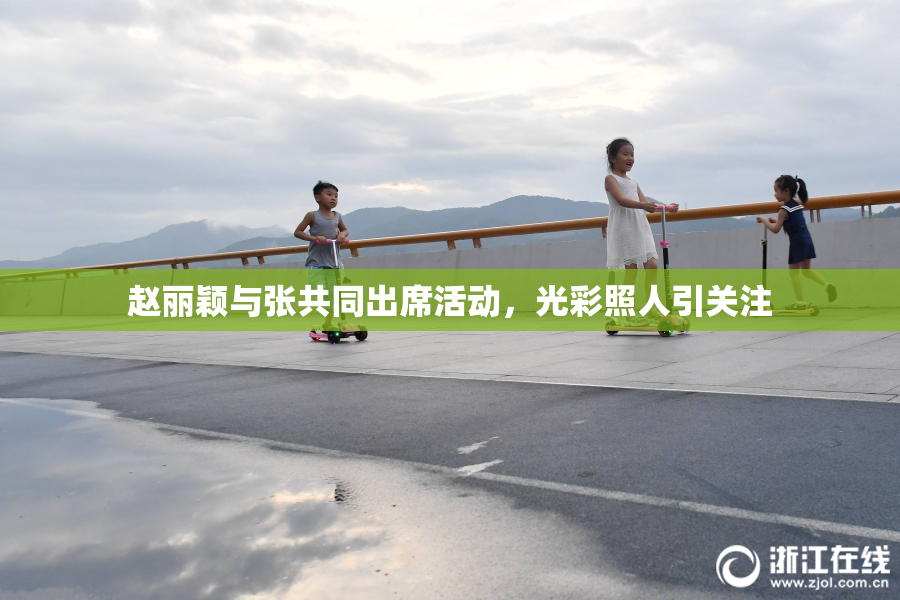 赵丽颖与张共同出席活动，光彩照人引关注