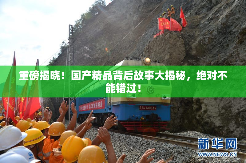 重磅揭晓！国产精品背后故事大揭秘，绝对不能错过！