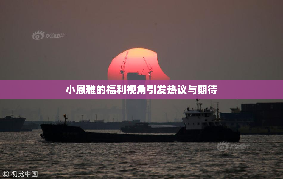 小恩雅的福利视角引发热议与期待
