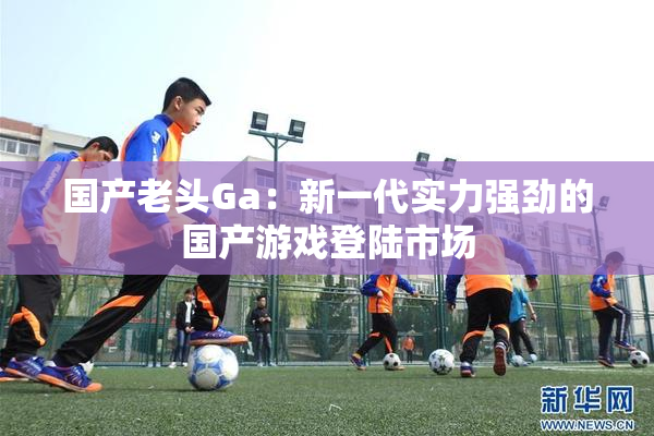 国产老头Ga：新一代实力强劲的国产游戏登陆市场