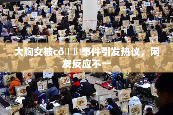 大胸女被c🔞事件引发热议，网友反应不一