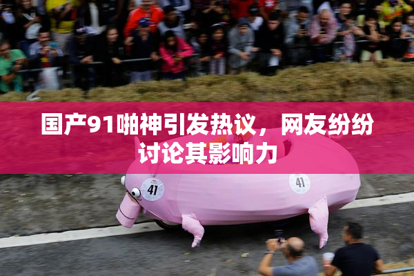 国产91啪神引发热议，网友纷纷讨论其影响力