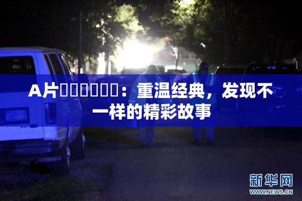 A片❌‌❌‌❌‌：重温经典，发现不一样的精彩故事