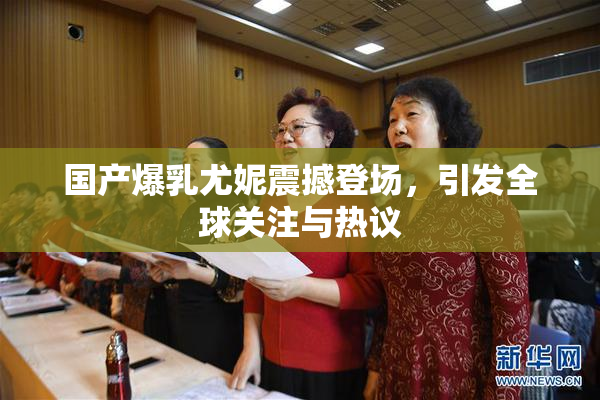 国产爆乳尤妮震撼登场，引发全球关注与热议