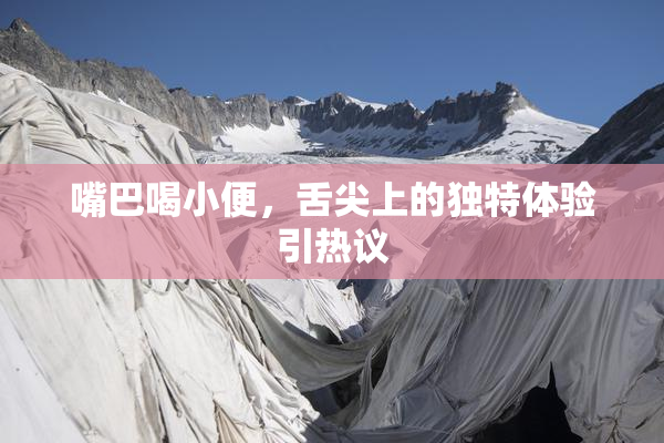 嘴巴喝小便，舌尖上的独特体验引热议