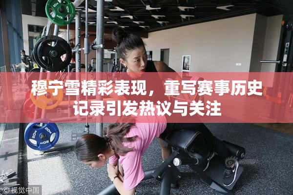 穆宁雪精彩表现，重写赛事历史记录引发热议与关注