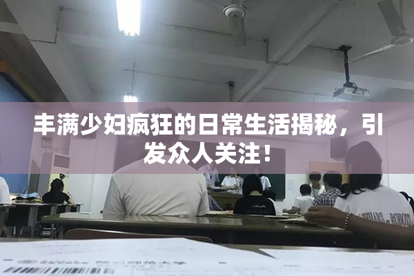 丰满少妇疯狂的日常生活揭秘，引发众人关注！