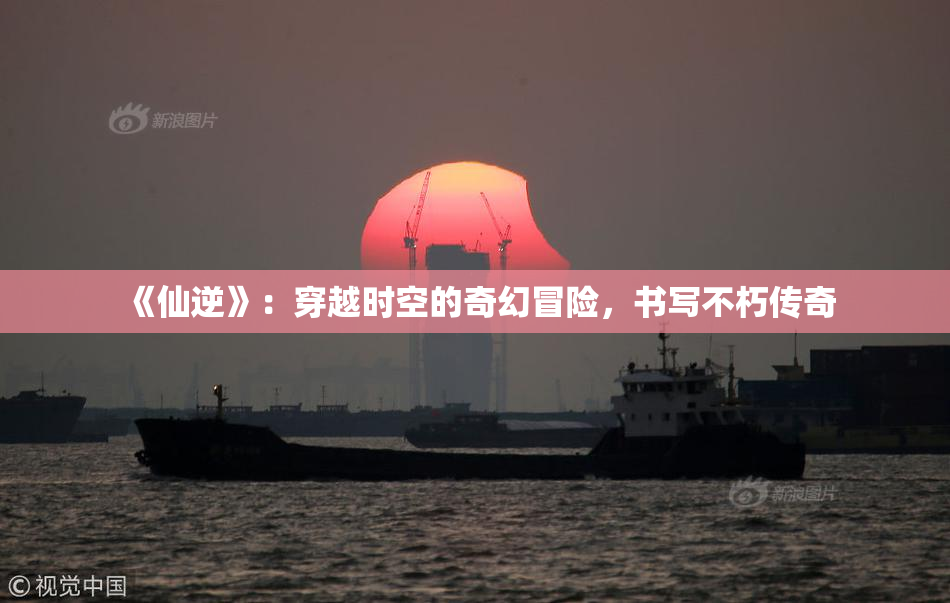 《仙逆》：穿越时空的奇幻冒险，书写不朽传奇