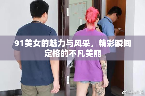 91美女的魅力与风采，精彩瞬间定格的不凡美丽