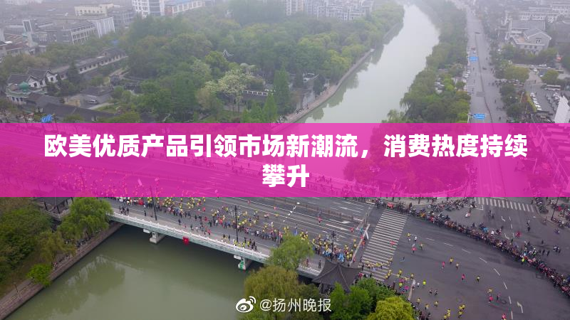 欧美优质产品引领市场新潮流，消费热度持续攀升