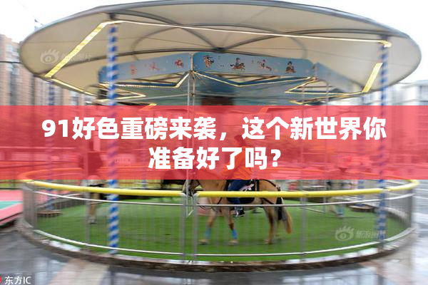 91好色重磅来袭，这个新世界你准备好了吗？