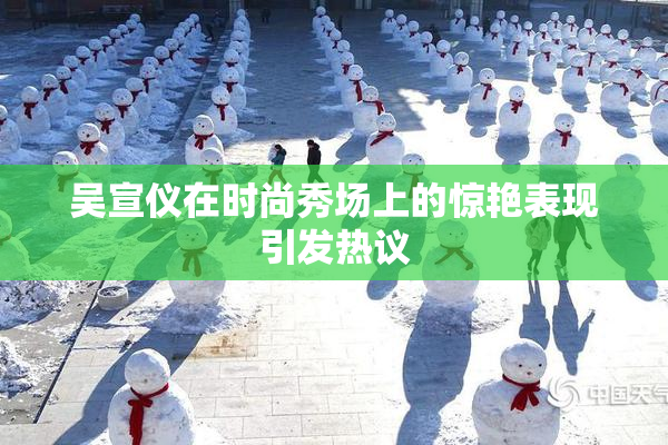 吴宣仪在时尚秀场上的惊艳表现引发热议