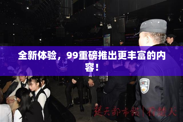 全新体验，99重磅推出更丰富的内容！