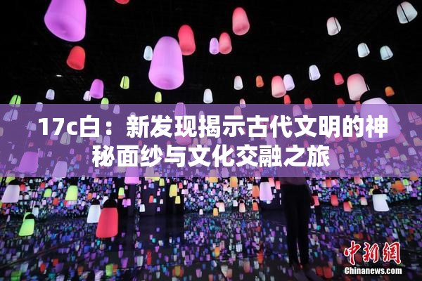 17c白：新发现揭示古代文明的神秘面纱与文化交融之旅