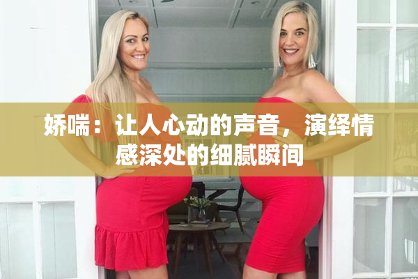娇喘：让人心动的声音，演绎情感深处的细腻瞬间