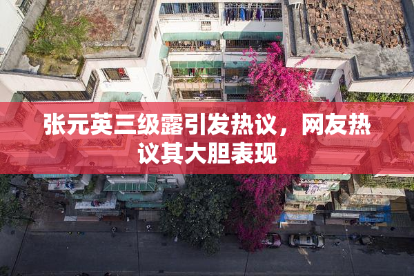 张元英三级露引发热议，网友热议其大胆表现