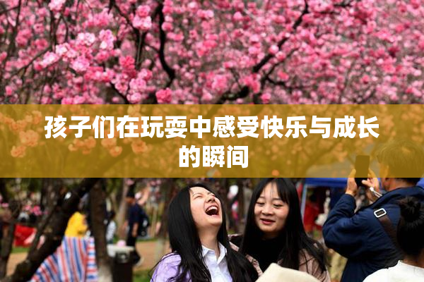 孩子们在玩耍中感受快乐与成长的瞬间