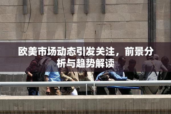 欧美市场动态引发关注，前景分析与趋势解读