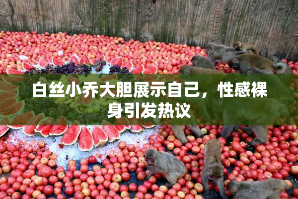 白丝小乔大胆展示自己，性感裸身引发热议
