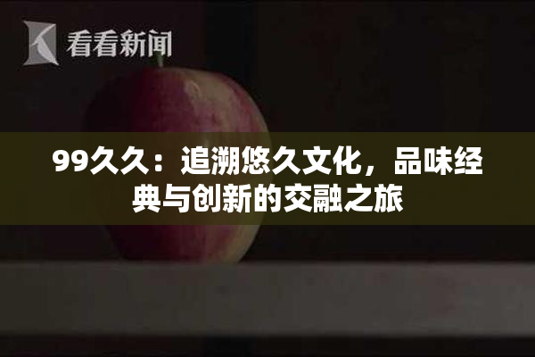 99久久：追溯悠久文化，品味经典与创新的交融之旅