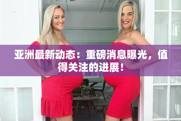 亚洲最新动态：重磅消息曝光，值得关注的进展！