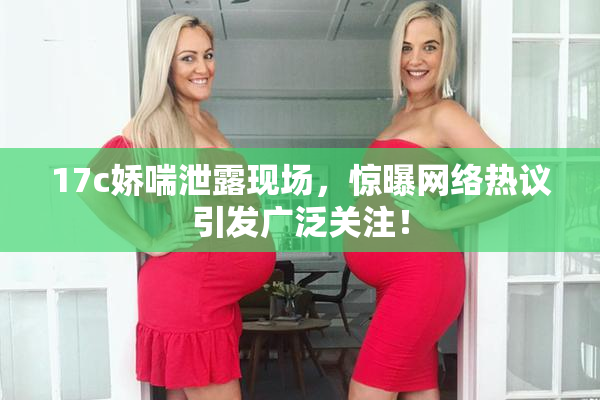 17c娇喘泄露现场，惊曝网络热议引发广泛关注！