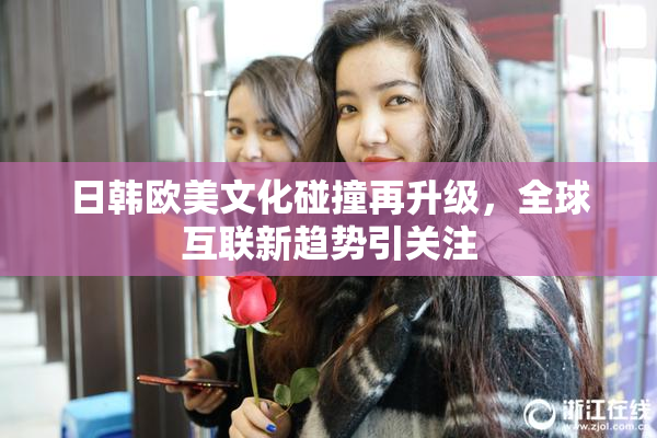 日韩欧美文化碰撞再升级，全球互联新趋势引关注