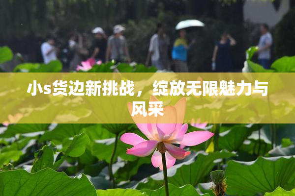 小s货边新挑战，绽放无限魅力与风采
